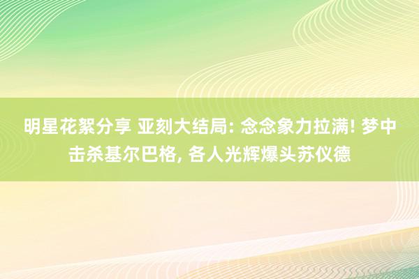 明星花絮分享 亚刻大结局: 念念象力拉满! 梦中击杀基尔巴格, 各人光辉爆头苏仪德