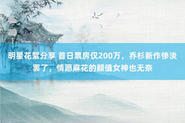 明星花絮分享 首日票房仅200万，乔杉新作惨淡罢了，情愿麻花的颜值女神也无奈