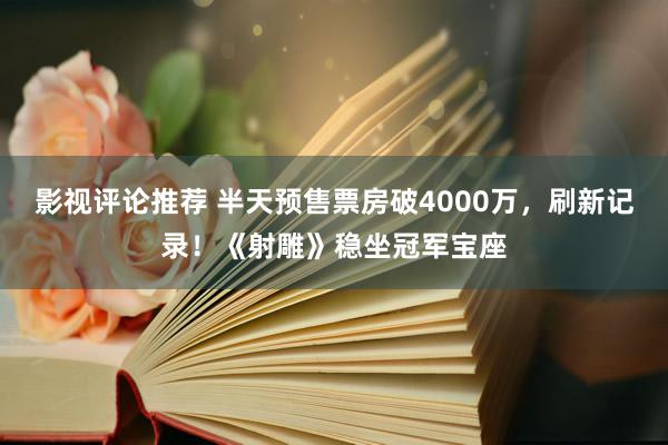 影视评论推荐 半天预售票房破4000万，刷新记录！《射雕》稳坐冠军宝座