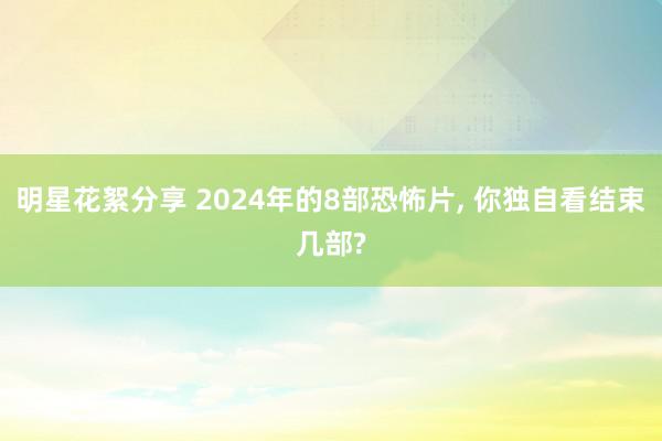 明星花絮分享 2024年的8部恐怖片, 你独自看结束几部?