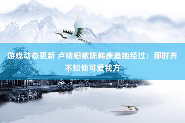 游戏动态更新 卢靖姗敷陈韩庚追她经过：那时齐不知他可爱我方