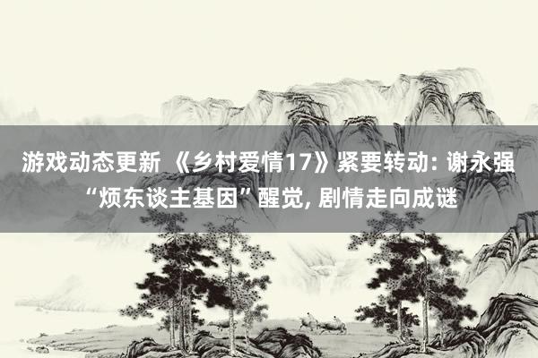 游戏动态更新 《乡村爱情17》紧要转动: 谢永强“烦东谈主基因”醒觉, 剧情走向成谜