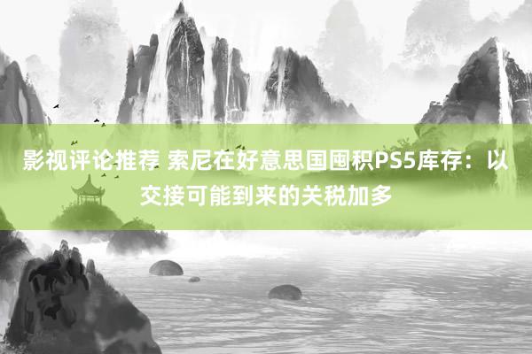 影视评论推荐 索尼在好意思国囤积PS5库存：以交接可能到来的关税加多