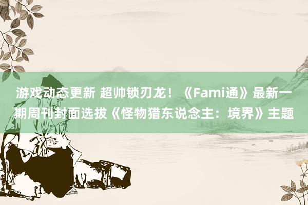 游戏动态更新 超帅锁刃龙！《Fami通》最新一期周刊封面选拔《怪物猎东说念主：境界》主题