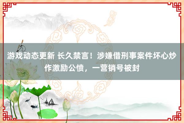 游戏动态更新 长久禁言！涉嫌借刑事案件坏心炒作激励公愤，一营销号被封