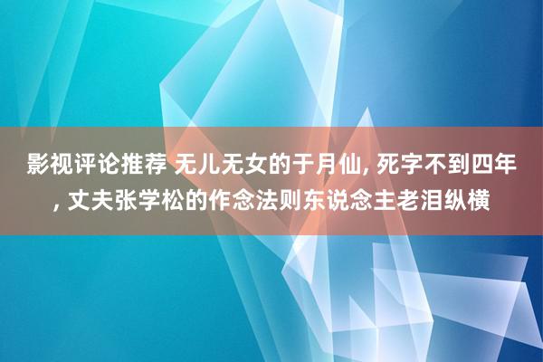 影视评论推荐 无儿无女的于月仙, 死字不到四年, 丈夫张学松的作念法则东说念主老泪纵横