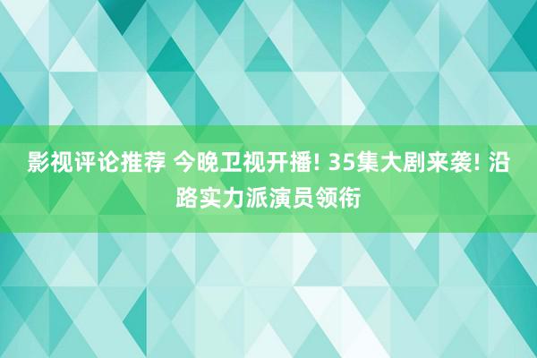 影视评论推荐 今晚卫视开播! 35集大剧来袭! 沿路实力派演员领衔