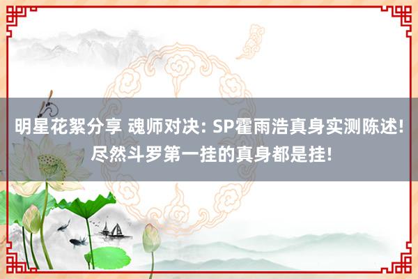 明星花絮分享 魂师对决: SP霍雨浩真身实测陈述! 尽然斗罗第一挂的真身都是挂!