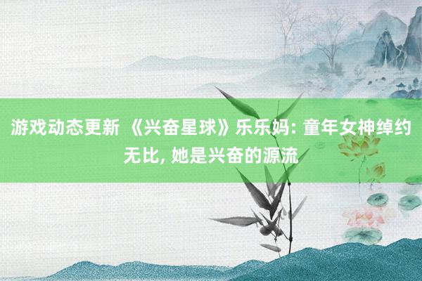 游戏动态更新 《兴奋星球》乐乐妈: 童年女神绰约无比, 她是兴奋的源流