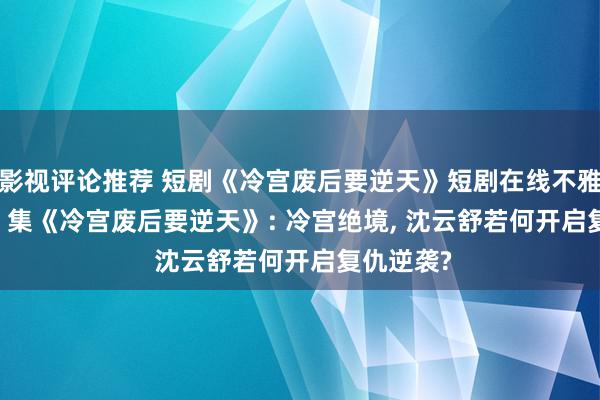 影视评论推荐 短剧《冷宫废后要逆天》短剧在线不雅看: 全64 集《冷宫废后要逆天》: 冷宫绝境, 沈云舒若何开启复仇逆袭?