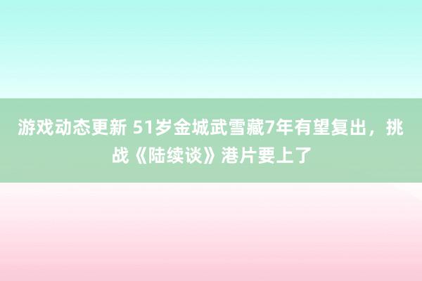 游戏动态更新 51岁金城武雪藏7年有望复出，挑战《陆续谈》港片要上了