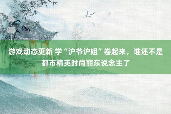 游戏动态更新 学“沪爷沪姐”卷起来，谁还不是都市精英时尚丽东说念主了