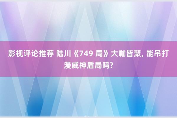 影视评论推荐 陆川《749 局》大咖皆聚, 能吊打漫威神盾局吗?