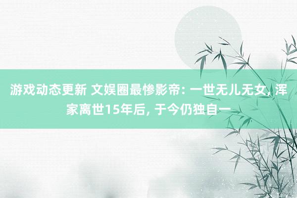 游戏动态更新 文娱圈最惨影帝: 一世无儿无女, 浑家离世15年后, 于今仍独自一