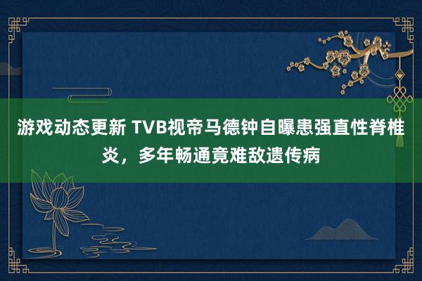 游戏动态更新 TVB视帝马德钟自曝患强直性脊椎炎，多年畅通竟难敌遗传病