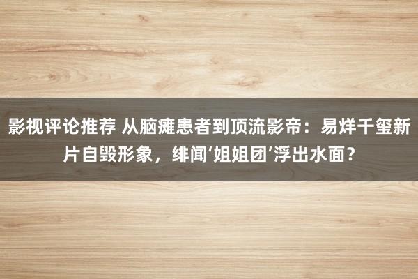 影视评论推荐 从脑瘫患者到顶流影帝：易烊千玺新片自毁形象，绯闻‘姐姐团’浮出水面？