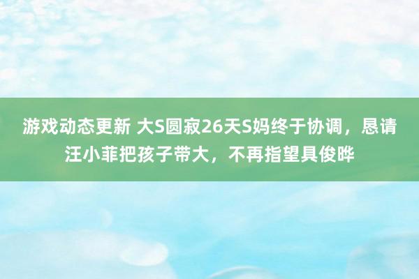 游戏动态更新 大S圆寂26天S妈终于协调，恳请汪小菲把孩子带大，不再指望具俊晔