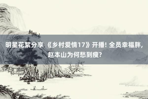 明星花絮分享 《乡村爱情17》开播! 全员幸福胖, 赵本山为何愁到瘦?