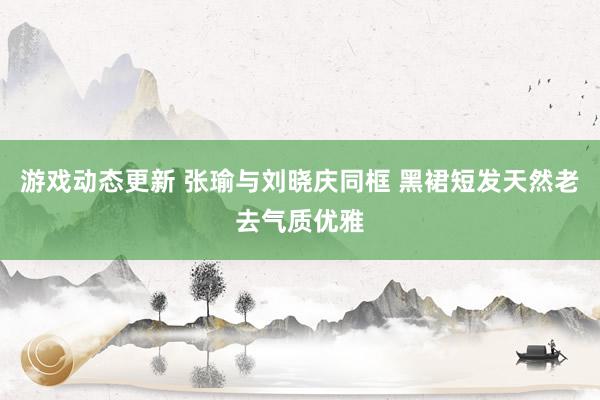 游戏动态更新 张瑜与刘晓庆同框 黑裙短发天然老去气质优雅