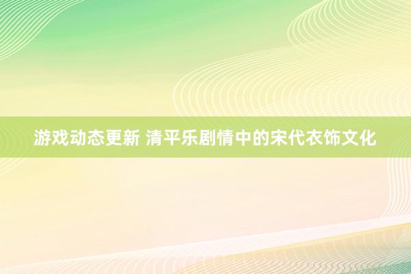 游戏动态更新 清平乐剧情中的宋代衣饰文化