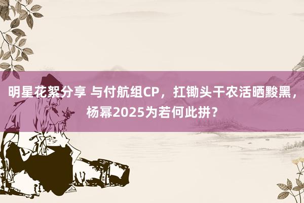 明星花絮分享 与付航组CP，扛锄头干农活晒黢黑，杨幂2025为若何此拼？