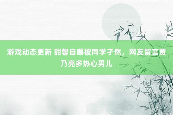 游戏动态更新 甜馨自曝被同学孑然，网友留言贾乃亮多热心男儿