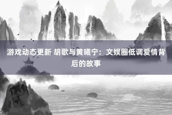 游戏动态更新 胡歌与黄曦宁：文娱圈低调爱情背后的故事