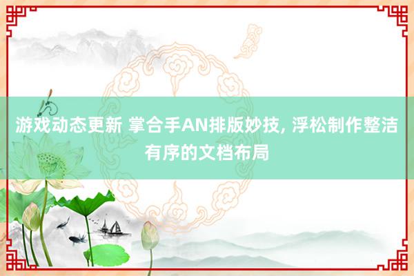 游戏动态更新 掌合手AN排版妙技, 浮松制作整洁有序的文档布局