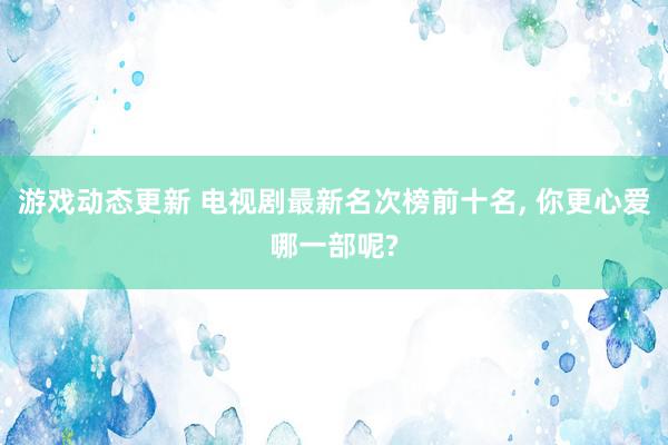 游戏动态更新 电视剧最新名次榜前十名, 你更心爱哪一部呢?