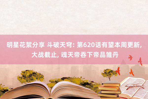 明星花絮分享 斗破天穹: 第620话有望本周更新, 大战截止, 魂天帝吞下帝品雏丹