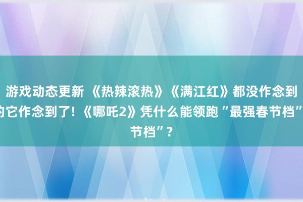 游戏动态更新 《热辣滚热》《满江红》都没作念到的它作念到了! 《哪吒2》凭什么能领跑“最强春节档”?