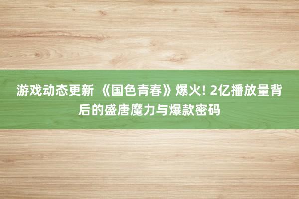 游戏动态更新 《国色青春》爆火! 2亿播放量背后的盛唐魔力与爆款密码