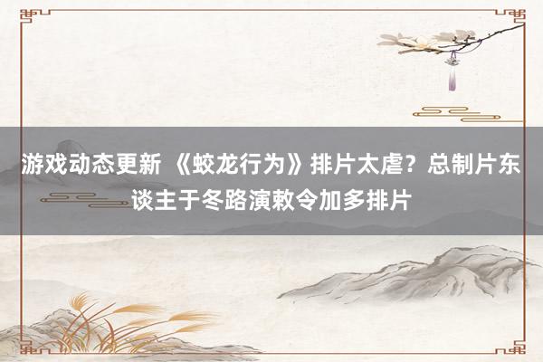 游戏动态更新 《蛟龙行为》排片太虐？总制片东谈主于冬路演敕令加多排片