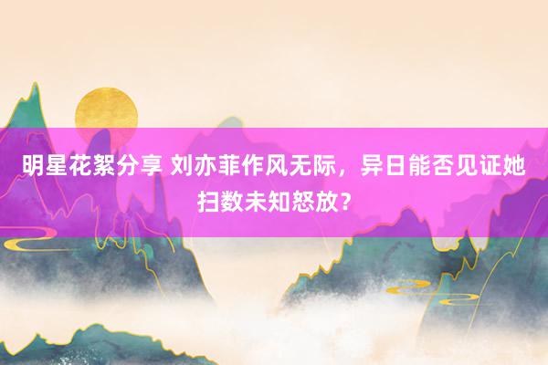 明星花絮分享 刘亦菲作风无际，异日能否见证她扫数未知怒放？