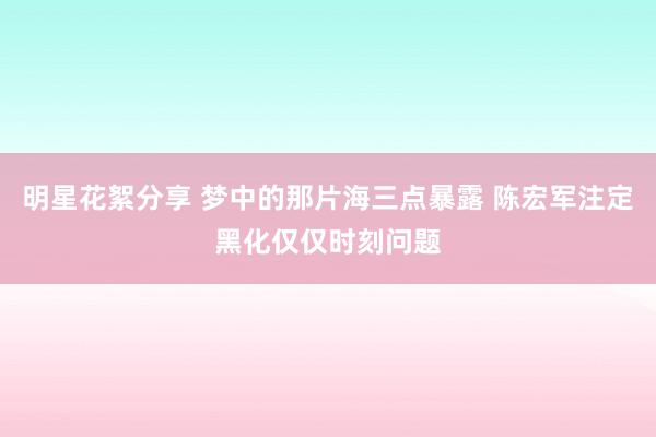 明星花絮分享 梦中的那片海三点暴露 陈宏军注定黑化仅仅时刻问题