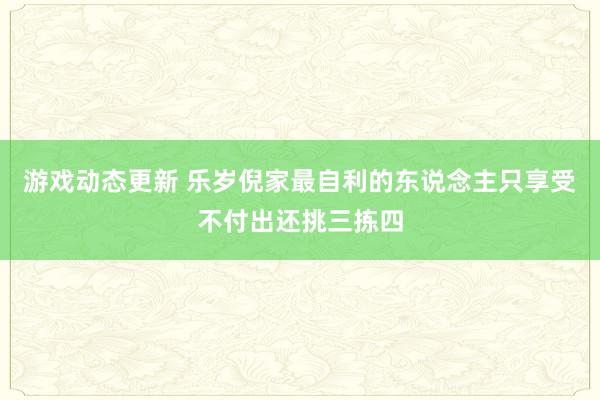 游戏动态更新 乐岁倪家最自利的东说念主只享受不付出还挑三拣四