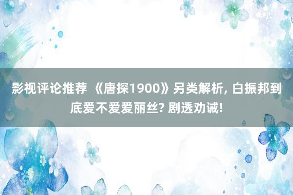 影视评论推荐 《唐探1900》另类解析, 白振邦到底爱不爱爱丽丝? 剧透劝诫!