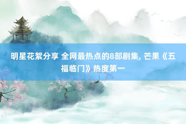 明星花絮分享 全网最热点的8部剧集, 芒果《五福临门》热度第一