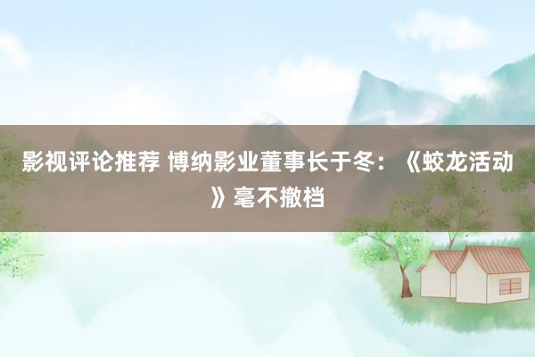 影视评论推荐 博纳影业董事长于冬：《蛟龙活动》毫不撤档