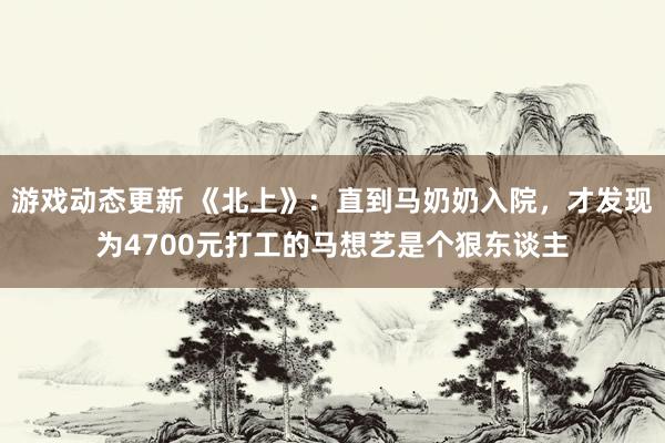 游戏动态更新 《北上》：直到马奶奶入院，才发现为4700元打工的马想艺是个狠东谈主