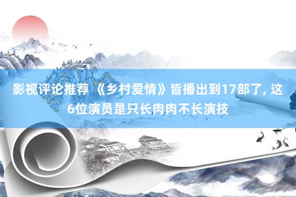 影视评论推荐 《乡村爱情》皆播出到17部了, 这6位演员是只长肉肉不长演技