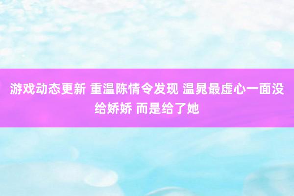 游戏动态更新 重温陈情令发现 温晁最虚心一面没给娇娇 而是给了她