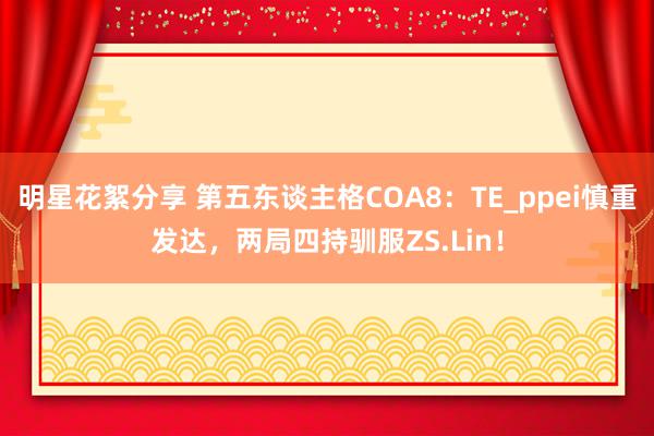 明星花絮分享 第五东谈主格COA8：TE_ppei慎重发达，两局四持驯服ZS.Lin！