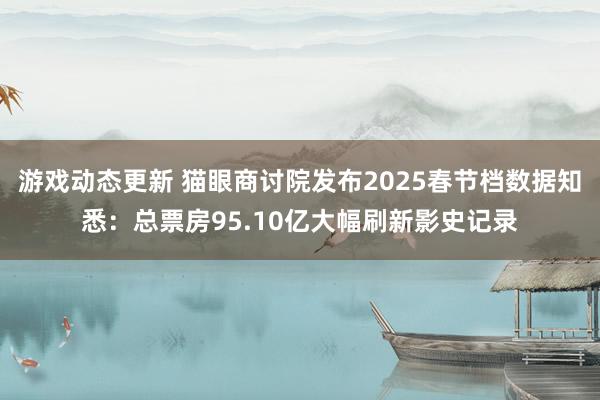 游戏动态更新 猫眼商讨院发布2025春节档数据知悉：总票房95.10亿大幅刷新影史记录