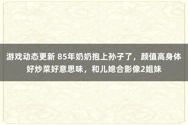 游戏动态更新 85年奶奶抱上孙子了，颜值高身体好炒菜好意思味，和儿媳合影像2姐妹