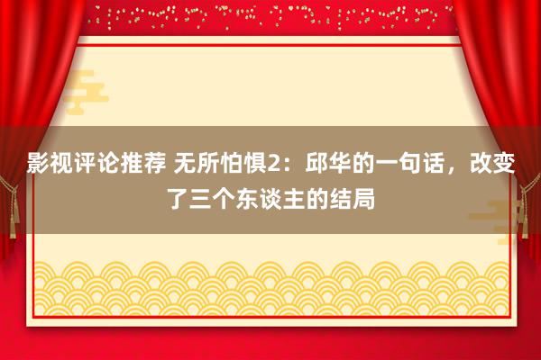 影视评论推荐 无所怕惧2：邱华的一句话，改变了三个东谈主的结局