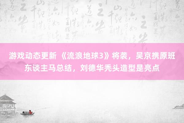 游戏动态更新 《流浪地球3》将袭，吴京携原班东谈主马总结，刘德华秃头造型是亮点